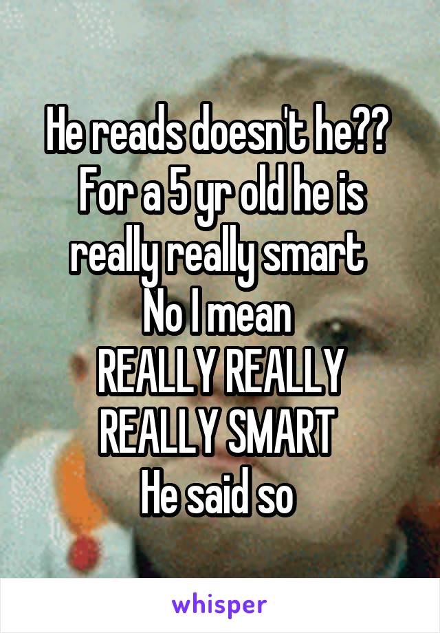 He reads doesn't he?? 
For a 5 yr old he is really really smart 
No I mean 
REALLY REALLY REALLY SMART 
He said so 