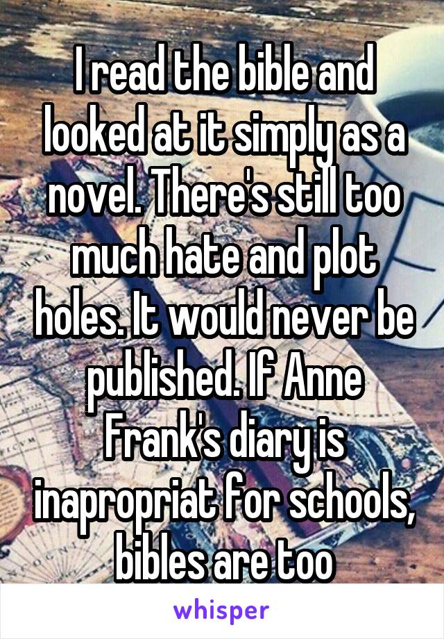 I read the bible and looked at it simply as a novel. There's still too much hate and plot holes. It would never be published. If Anne Frank's diary is inapropriat for schools, bibles are too