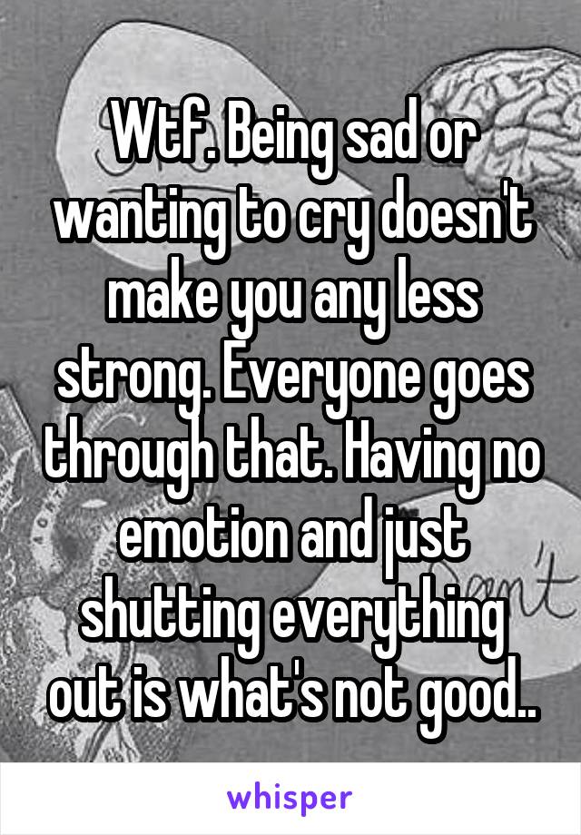 Wtf. Being sad or wanting to cry doesn't make you any less strong. Everyone goes through that. Having no emotion and just shutting everything out is what's not good..