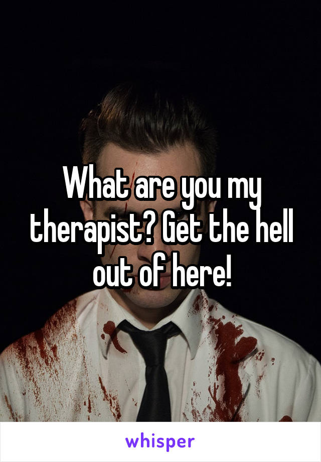 What are you my therapist? Get the hell out of here!