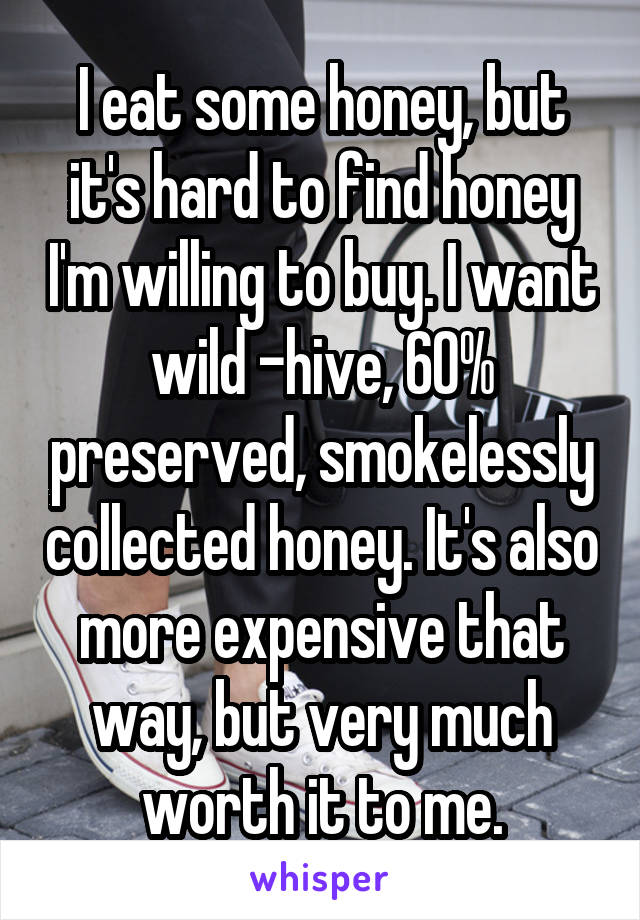 I eat some honey, but it's hard to find honey I'm willing to buy. I want wild -hive, 60% preserved, smokelessly collected honey. It's also more expensive that way, but very much worth it to me.