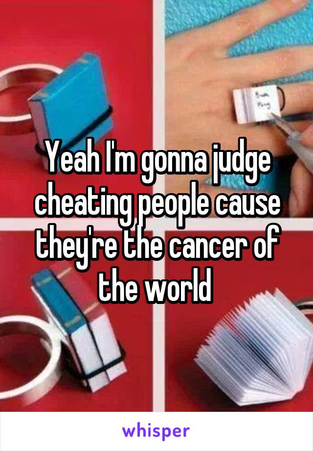 Yeah I'm gonna judge cheating people cause they're the cancer of the world 