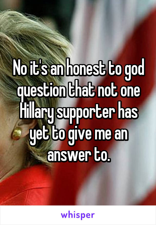No it's an honest to god question that not one Hillary supporter has yet to give me an answer to.