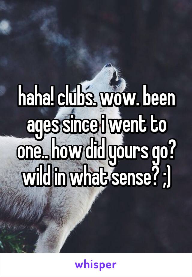 haha! clubs. wow. been ages since i went to one.. how did yours go? wild in what sense? ;)