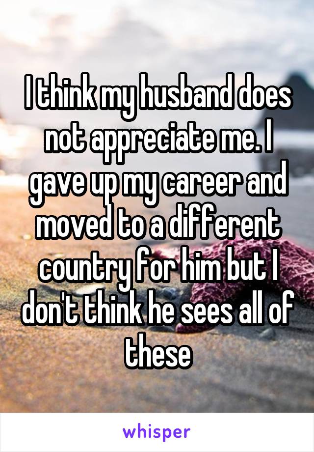 I think my husband does not appreciate me. I gave up my career and moved to a different country for him but I don't think he sees all of these