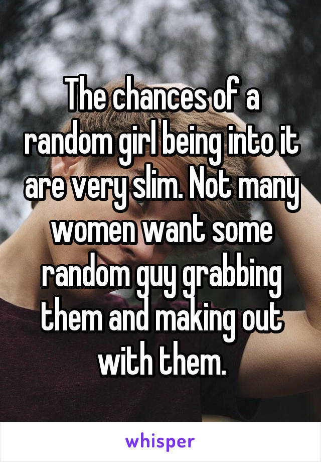 The chances of a random girl being into it are very slim. Not many women want some random guy grabbing them and making out with them.