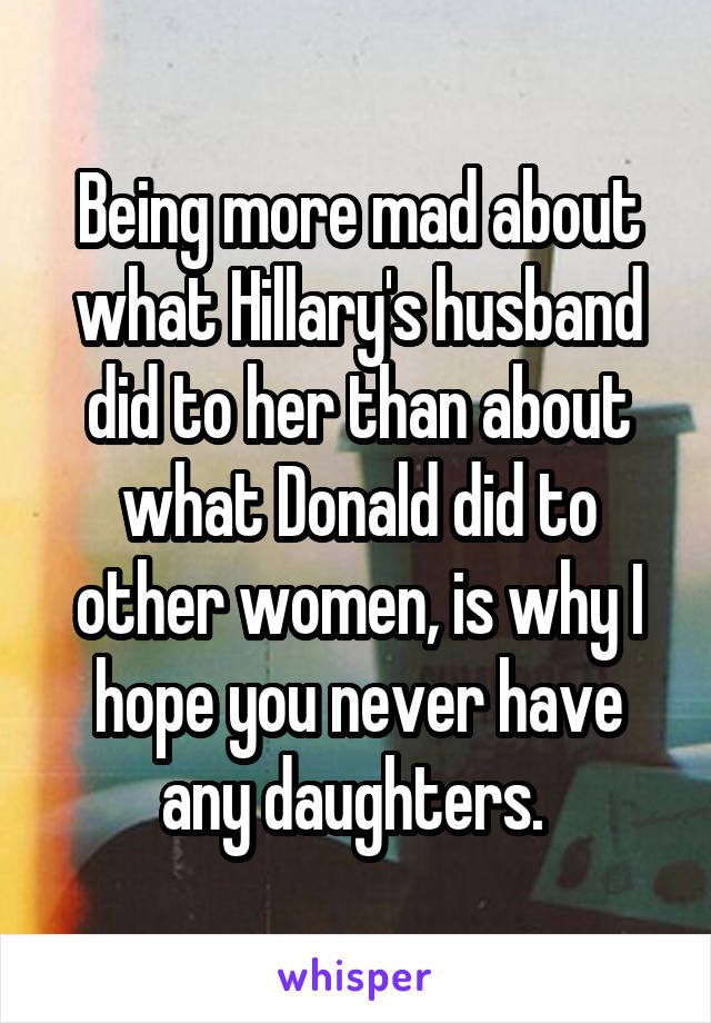 Being more mad about what Hillary's husband did to her than about what Donald did to other women, is why I hope you never have any daughters. 