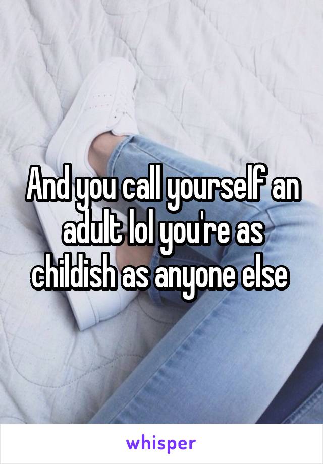 And you call yourself an adult lol you're as childish as anyone else 