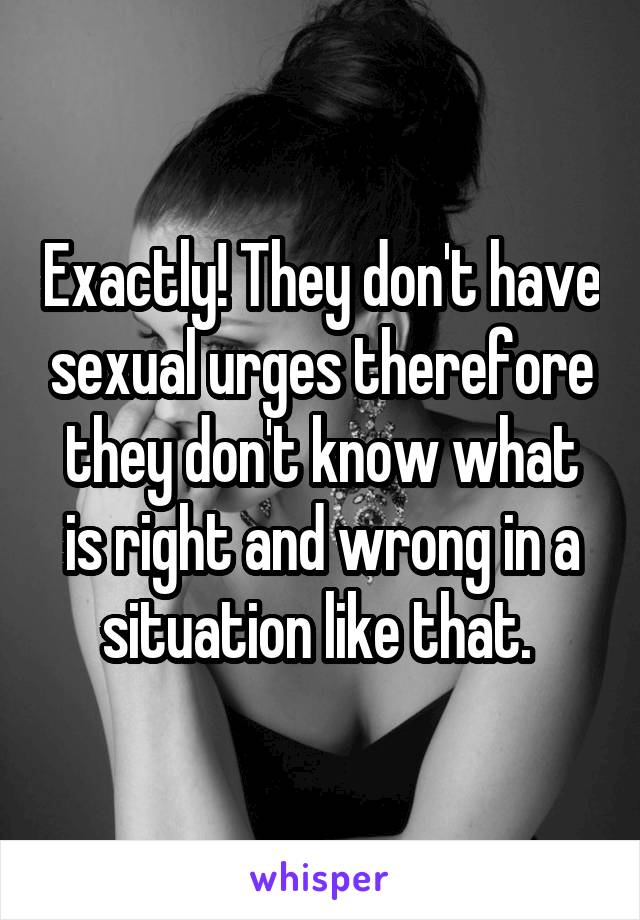 Exactly! They don't have sexual urges therefore they don't know what is right and wrong in a situation like that. 