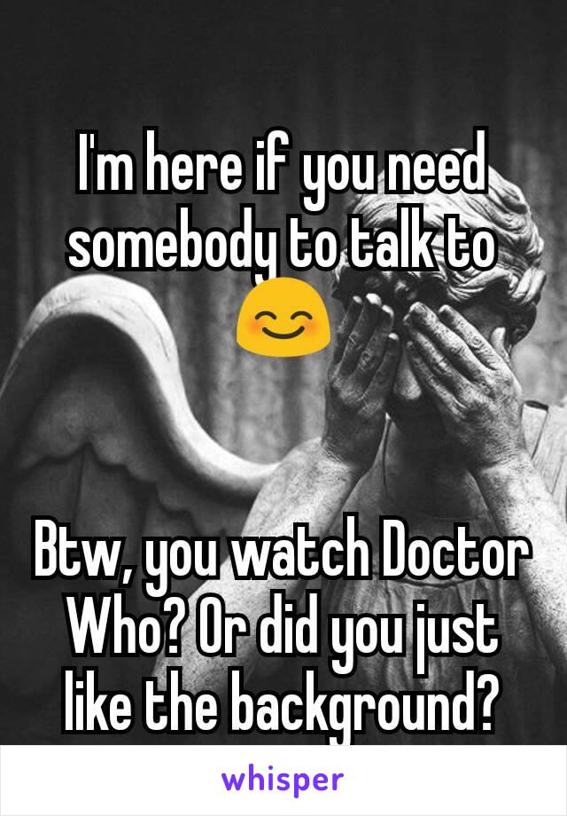 I'm here if you need somebody to talk to 😊


Btw, you watch Doctor Who? Or did you just like the background?
