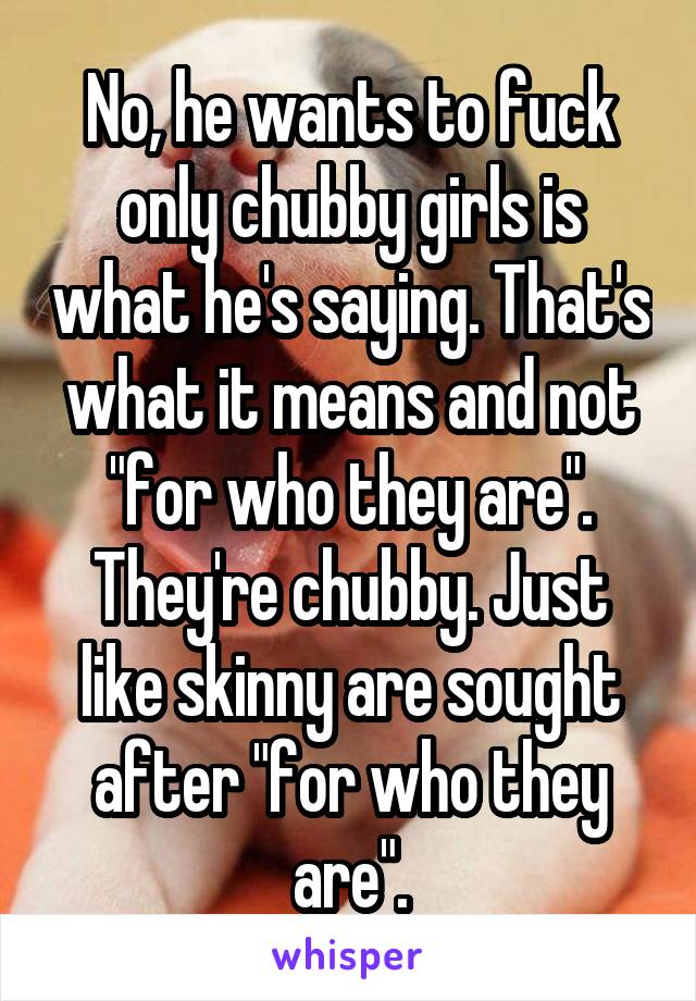 No, he wants to fuck only chubby girls is what he's saying. That's what it means and not "for who they are". They're chubby. Just like skinny are sought after "for who they are".