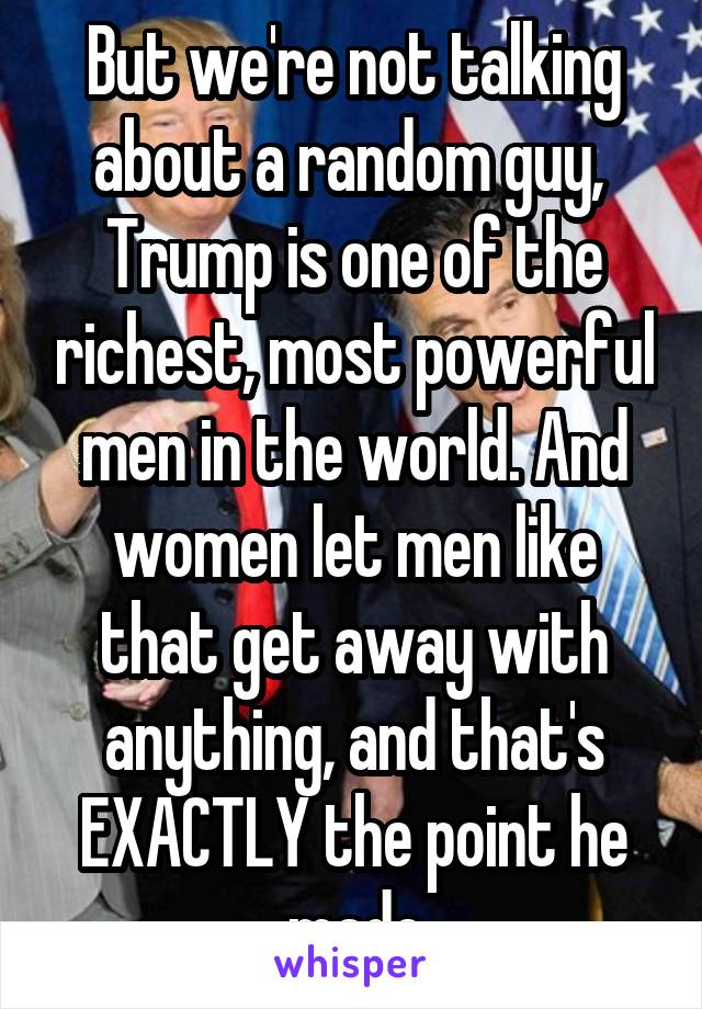 But we're not talking about a random guy,  Trump is one of the richest, most powerful men in the world. And women let men like that get away with anything, and that's EXACTLY the point he made