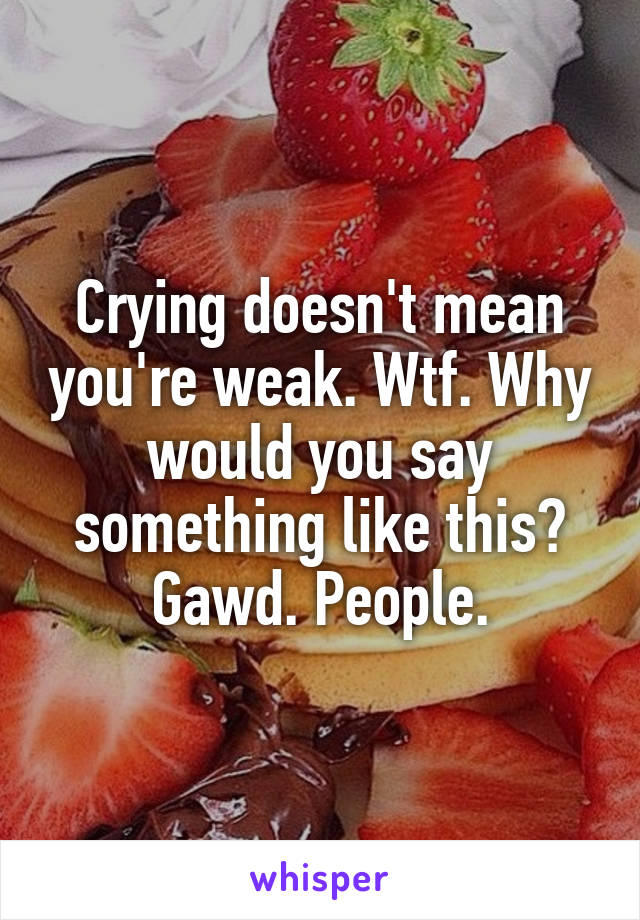 Crying doesn't mean you're weak. Wtf. Why would you say something like this?
Gawd. People.