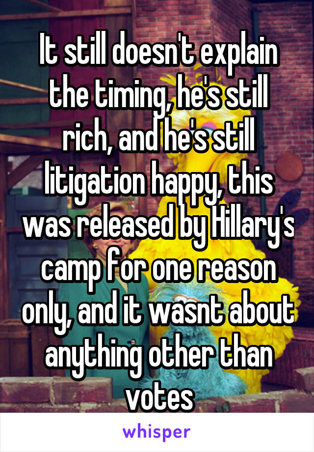 It still doesn't explain the timing, he's still rich, and he's still litigation happy, this was released by Hillary's camp for one reason only, and it wasnt about anything other than votes