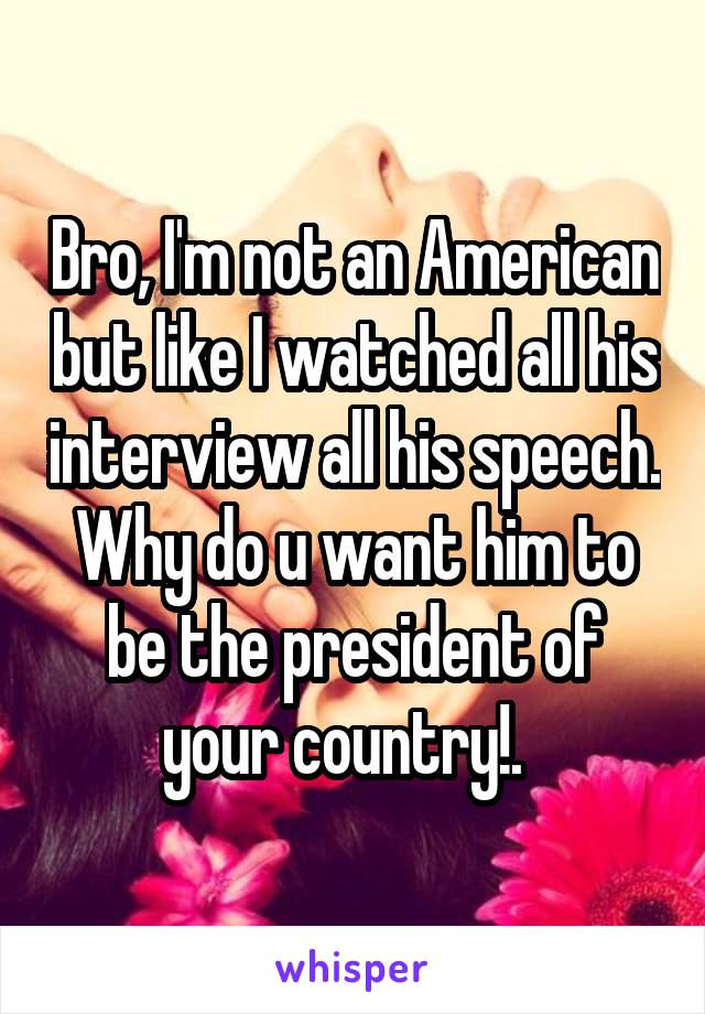 Bro, I'm not an American but like I watched all his interview all his speech. Why do u want him to be the president of your country!.  