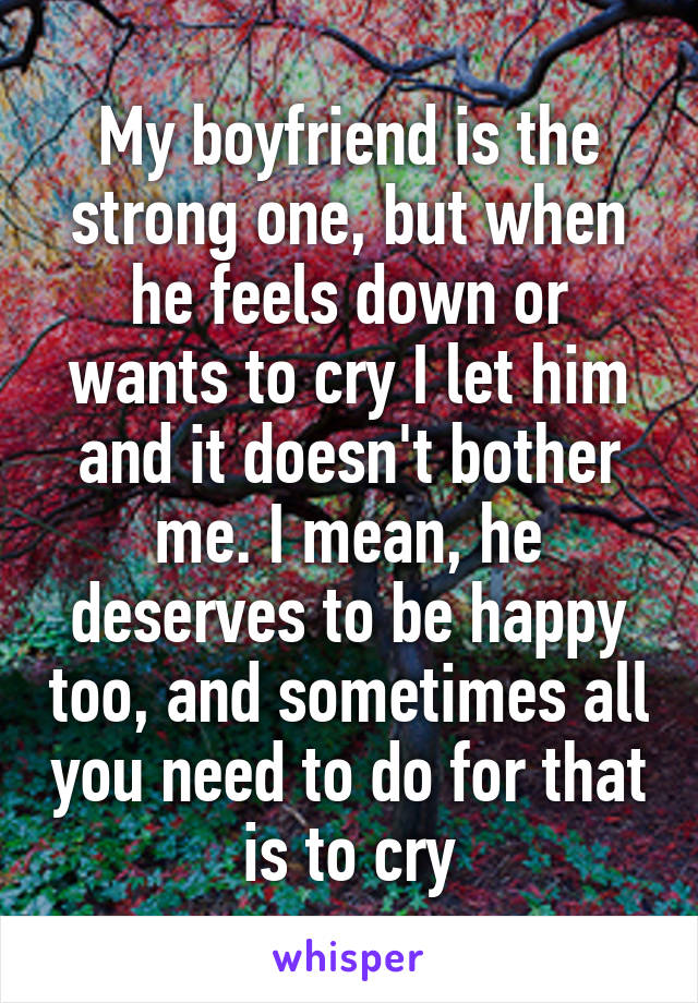 My boyfriend is the strong one, but when he feels down or wants to cry I let him and it doesn't bother me. I mean, he deserves to be happy too, and sometimes all you need to do for that is to cry