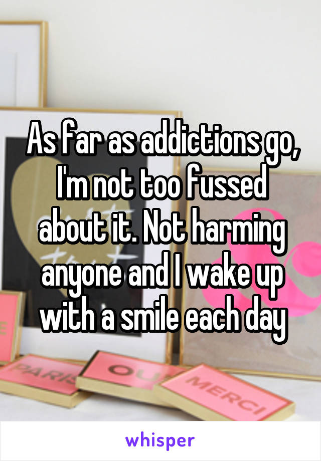 As far as addictions go, I'm not too fussed about it. Not harming anyone and I wake up with a smile each day