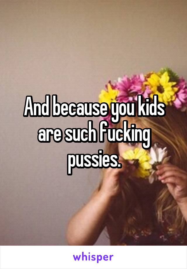 And because you kids are such fucking pussies.