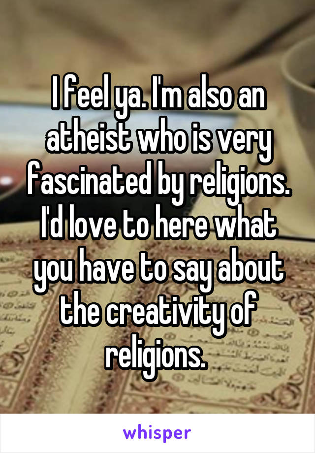I feel ya. I'm also an atheist who is very fascinated by religions. I'd love to here what you have to say about the creativity of religions. 