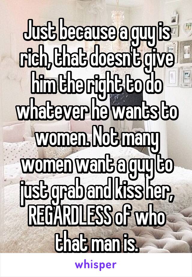 Just because a guy is rich, that doesn't give him the right to do whatever he wants to women. Not many women want a guy to just grab and kiss her, REGARDLESS of who that man is.