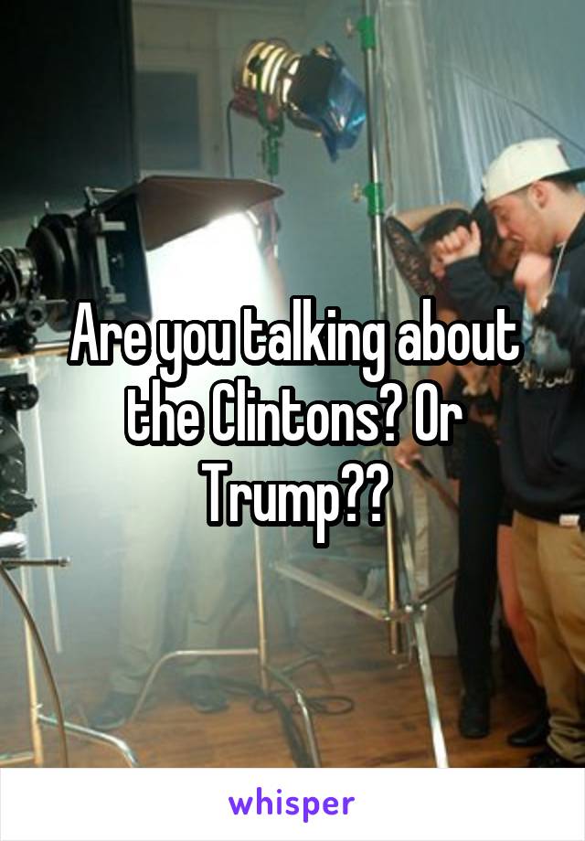 Are you talking about the Clintons? Or Trump??
