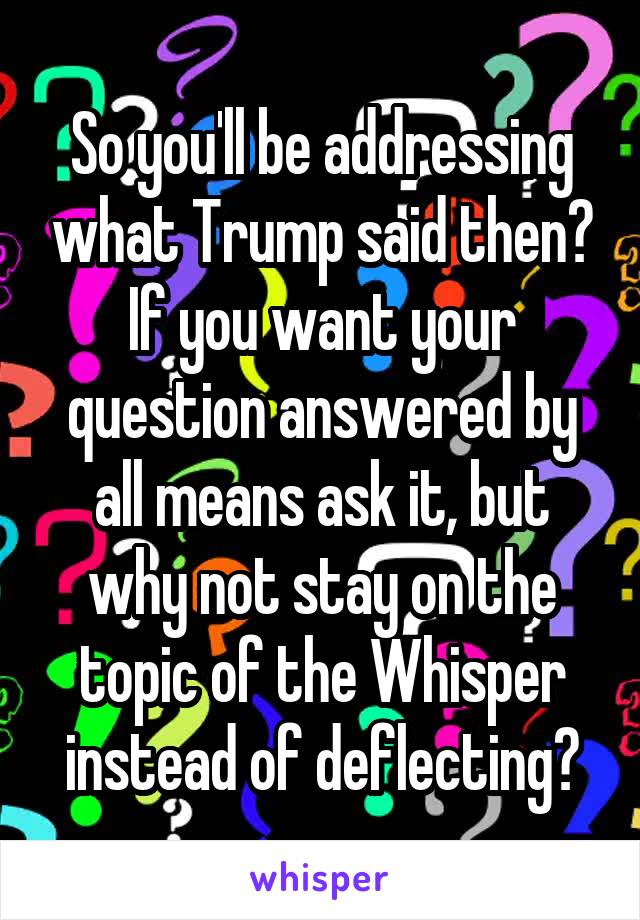 So you'll be addressing what Trump said then? If you want your question answered by all means ask it, but why not stay on the topic of the Whisper instead of deflecting?