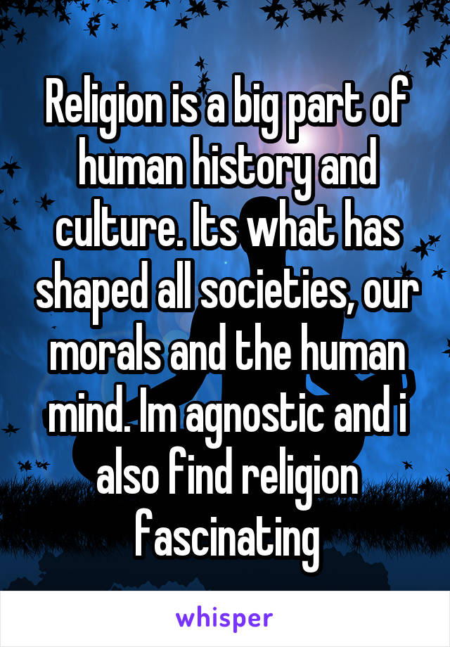 Religion is a big part of human history and culture. Its what has shaped all societies, our morals and the human mind. Im agnostic and i also find religion fascinating