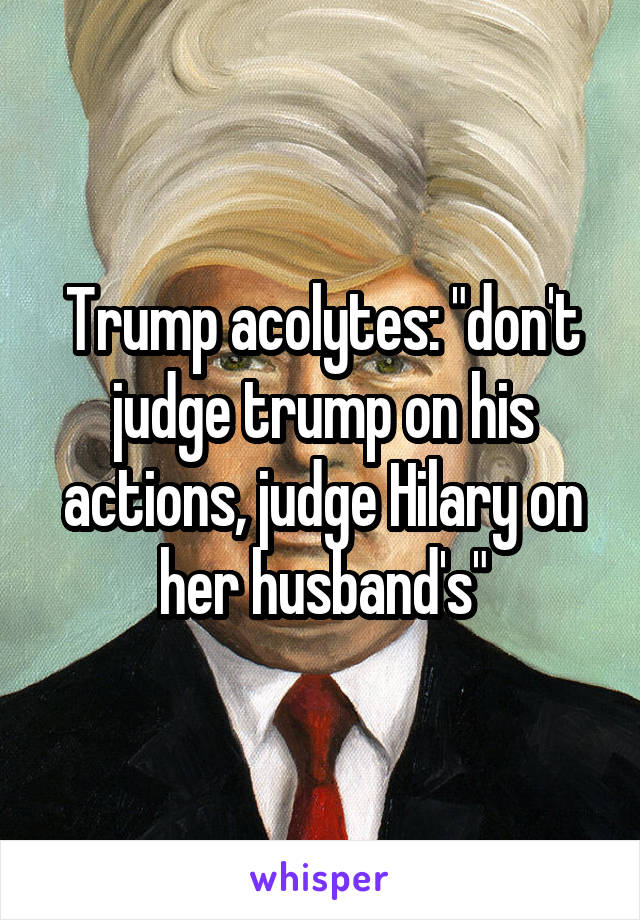 Trump acolytes: "don't judge trump on his actions, judge Hilary on her husband's"