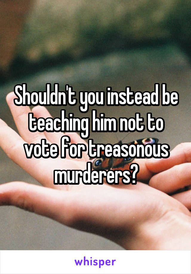 Shouldn't you instead be teaching him not to vote for treasonous murderers?