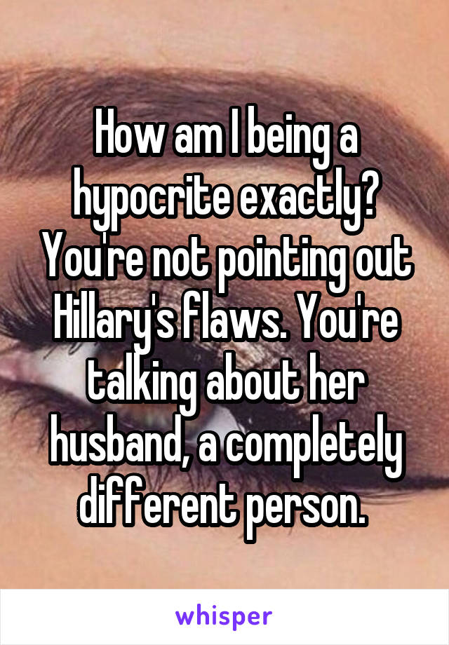 How am I being a hypocrite exactly? You're not pointing out Hillary's flaws. You're talking about her husband, a completely different person. 