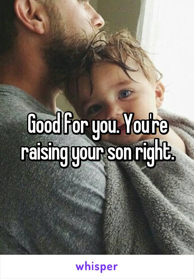 Good for you. You're raising your son right.