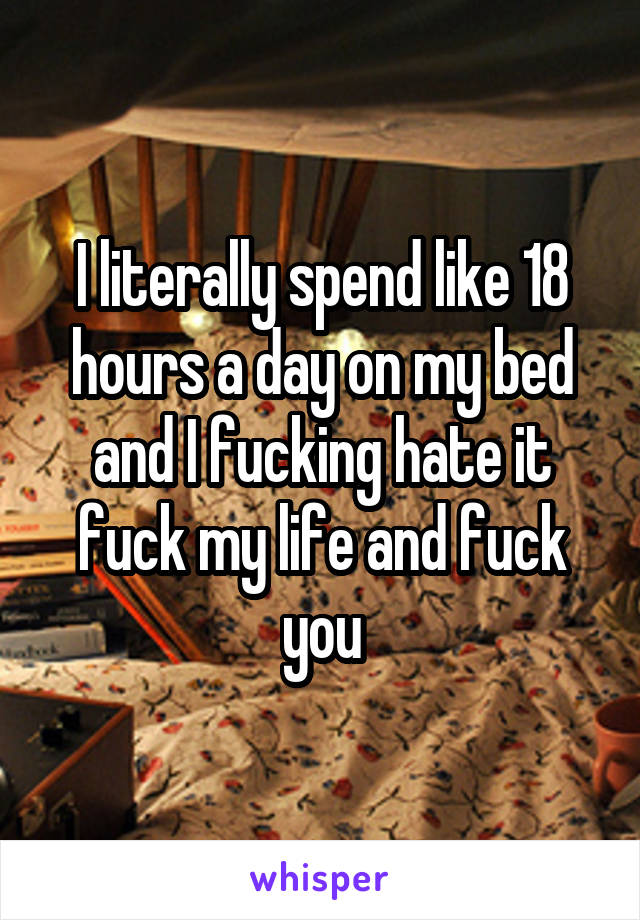 I literally spend like 18 hours a day on my bed and I fucking hate it fuck my life and fuck you
