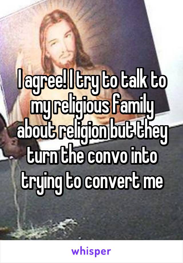 I agree! I try to talk to my religious family about religion but they turn the convo into trying to convert me
