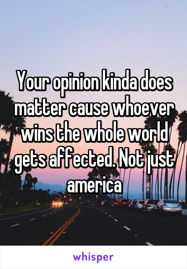 Your opinion kinda does matter cause whoever wins the whole world gets affected. Not just america