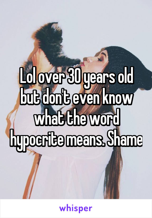 Lol over 30 years old but don't even know what the word hypocrite means. Shame