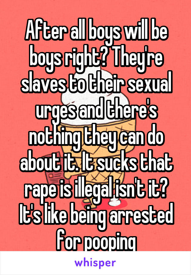 After all boys will be boys right? They're slaves to their sexual urges and there's nothing they can do about it. It sucks that rape is illegal isn't it? It's like being arrested for pooping
