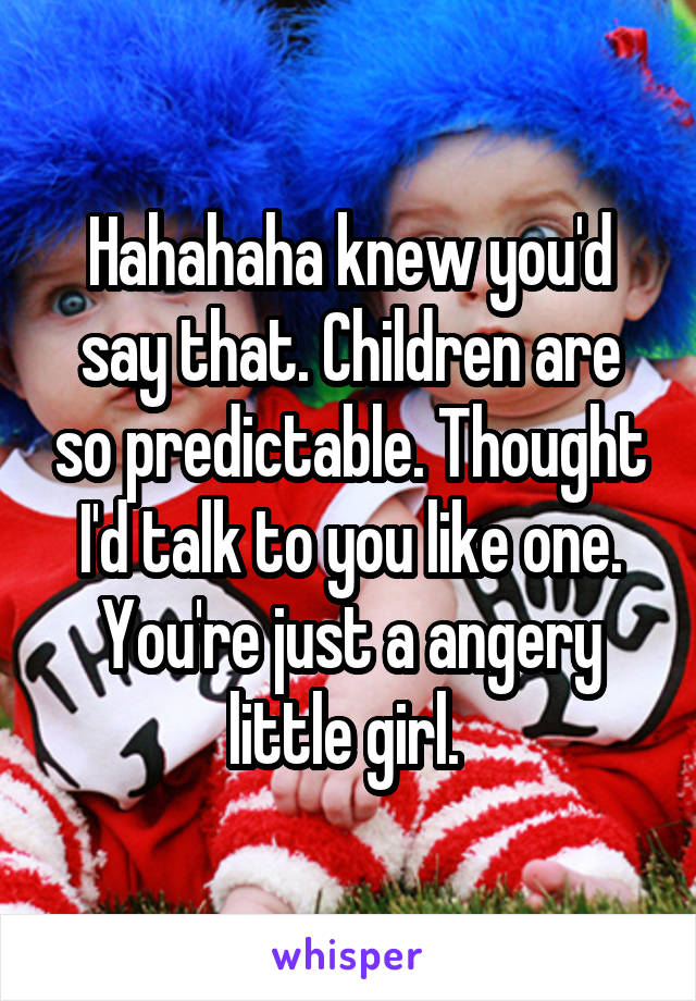 Hahahaha knew you'd say that. Children are so predictable. Thought I'd talk to you like one. You're just a angery little girl. 