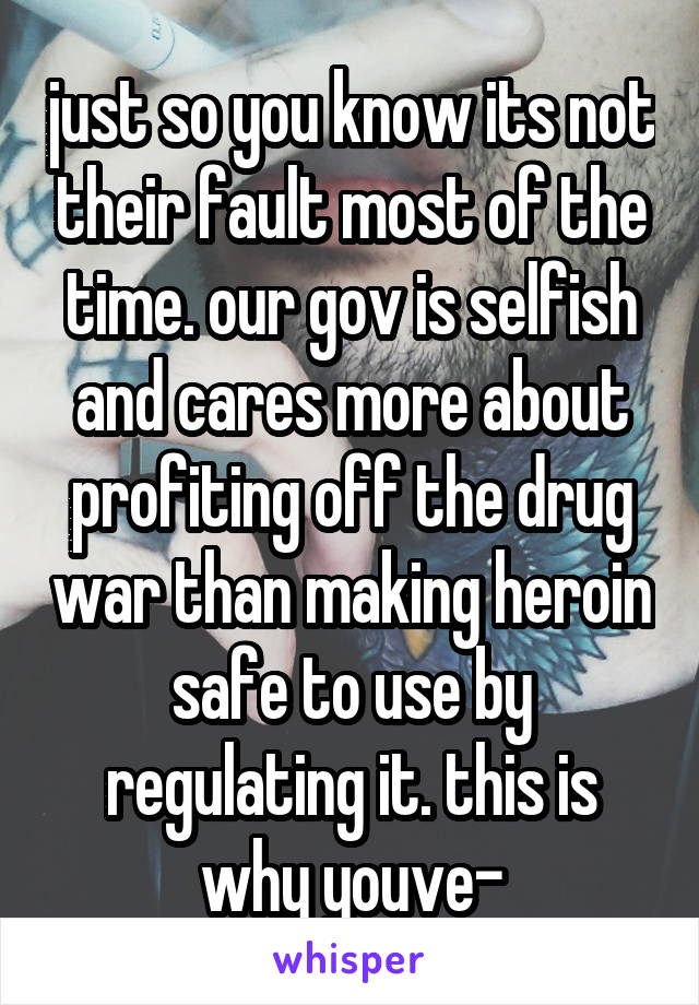 just so you know its not their fault most of the time. our gov is selfish and cares more about profiting off the drug war than making heroin safe to use by regulating it. this is why youve-