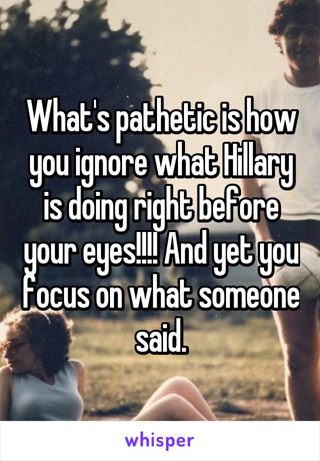 What's pathetic is how you ignore what Hillary is doing right before your eyes!!!! And yet you focus on what someone said.