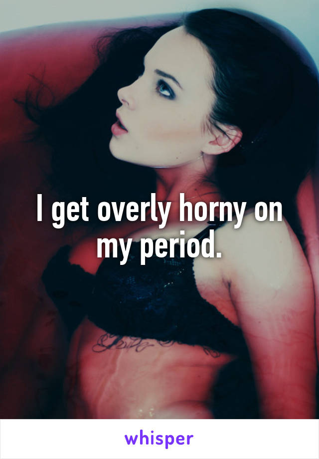 I get overly horny on my period.