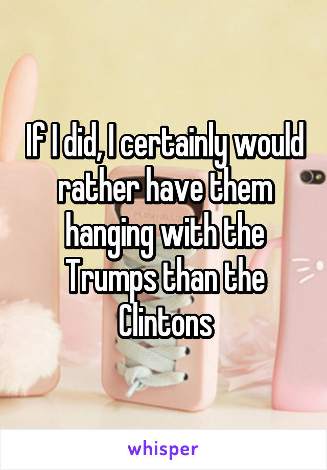 If I did, I certainly would rather have them hanging with the Trumps than the Clintons