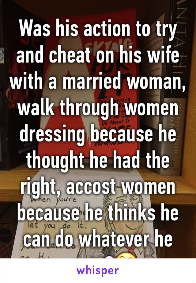 Was his action to try and cheat on his wife with a married woman, walk through women dressing because he thought he had the right, accost women because he thinks he can do whatever he wants?🤔