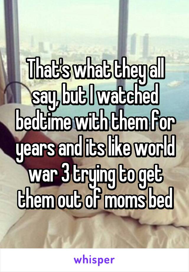 That's what they all say, but I watched bedtime with them for years and its like world war 3 trying to get them out of moms bed