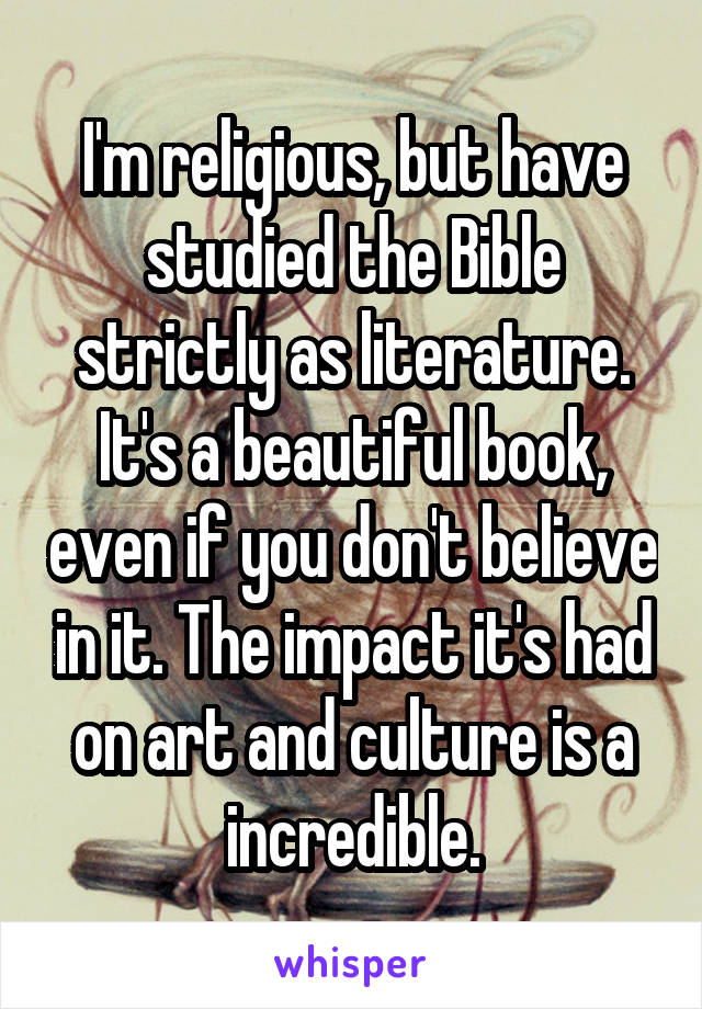 I'm religious, but have studied the Bible strictly as literature. It's a beautiful book, even if you don't believe in it. The impact it's had on art and culture is a incredible.