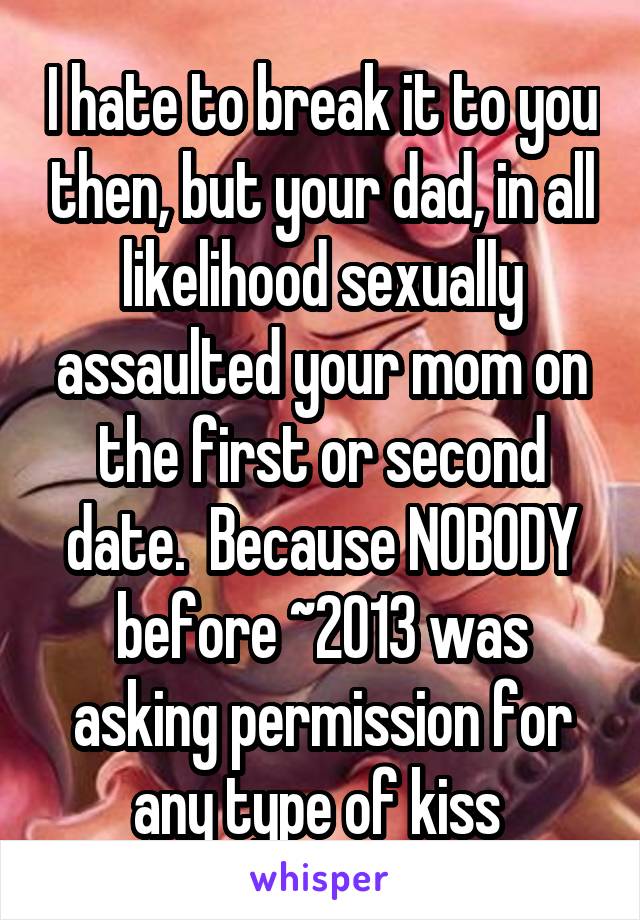 I hate to break it to you then, but your dad, in all likelihood sexually assaulted your mom on the first or second date.  Because NOBODY before ~2013 was asking permission for any type of kiss 