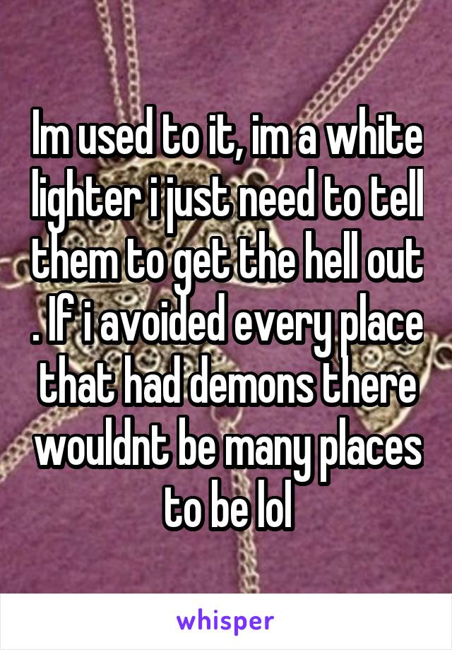 Im used to it, im a white lighter i just need to tell them to get the hell out . If i avoided every place that had demons there wouldnt be many places to be lol