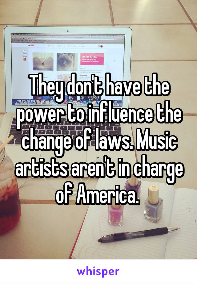 They don't have the power to influence the change of laws. Music artists aren't in charge of America. 