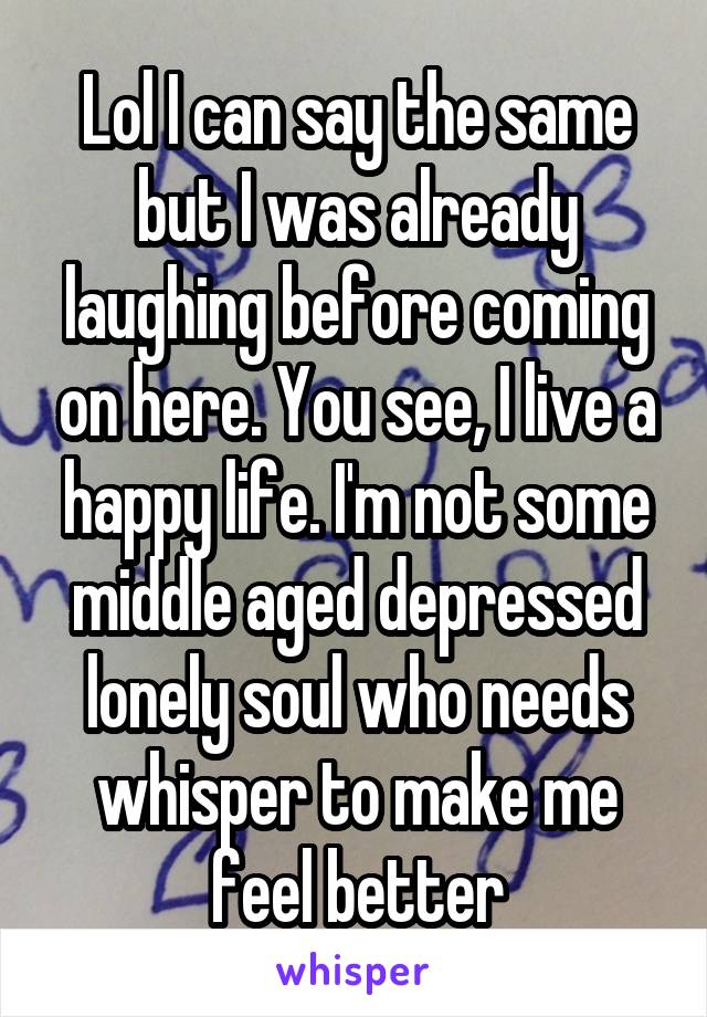 Lol I can say the same but I was already laughing before coming on here. You see, I live a happy life. I'm not some middle aged depressed lonely soul who needs whisper to make me feel better