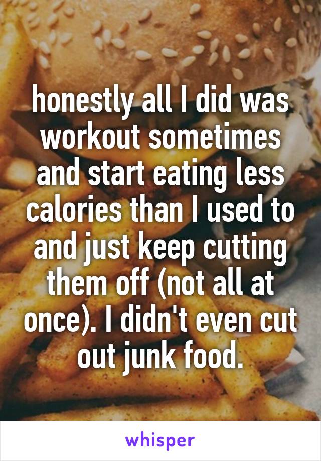 honestly all I did was workout sometimes and start eating less calories than I used to and just keep cutting them off (not all at once). I didn't even cut out junk food.