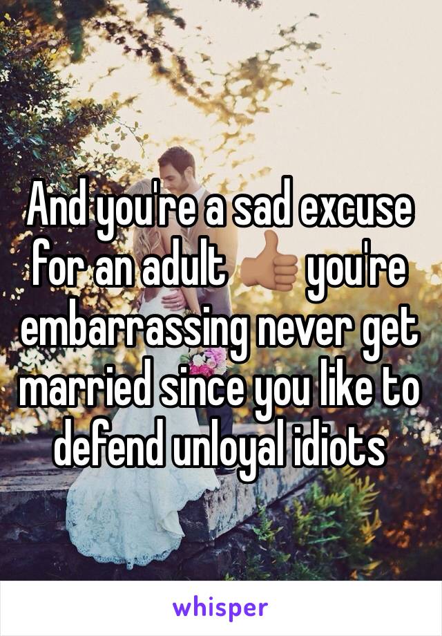 And you're a sad excuse for an adult 👍🏽 you're embarrassing never get married since you like to defend unloyal idiots 